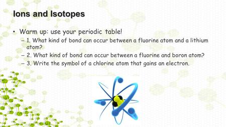 Ions and Isotopes Warm up: use your periodic table! – 1. What kind of bond can occur between a fluorine atom and a lithium atom? – 2. What kind of bond.