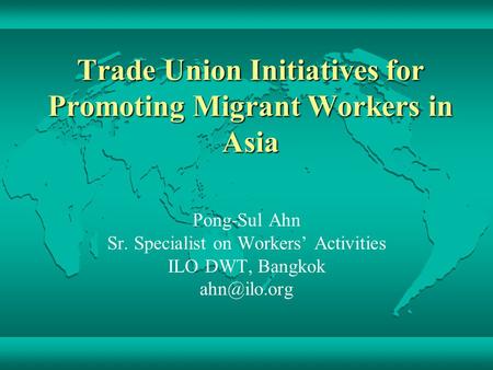 Trade Union Initiatives for Promoting Migrant Workers in Asia Pong-Sul Ahn Sr. Specialist on Workers’ Activities ILO DWT, Bangkok