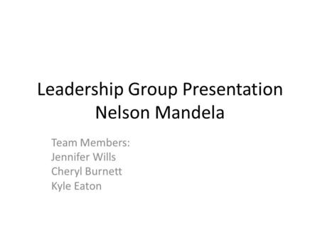 Leadership Group Presentation Nelson Mandela Team Members: Jennifer Wills Cheryl Burnett Kyle Eaton.