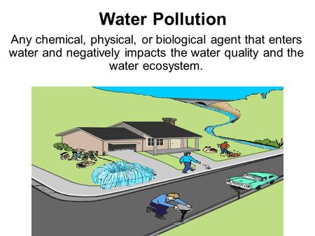 Water Pollution Any chemical, physical, or biological agent that enters water and negatively impacts the water quality and the water ecosystem.