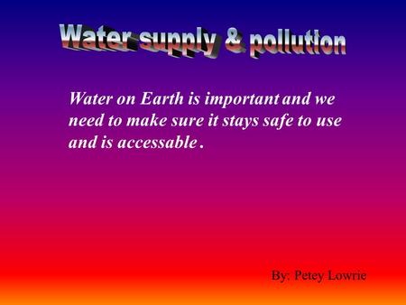 By: Petey Lowrie Water on Earth is important and we need to make sure it stays safe to use and is accessable.