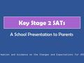 Key Stage 2 SATs Information and Guidance on the Changes and Expectations for 2015/16 A School Presentation to Parents.