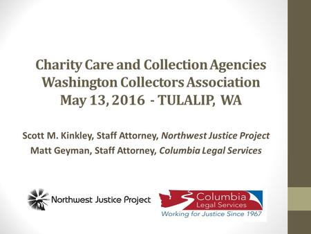 Charity Care and Collection Agencies Washington Collectors Association May 13, 2016 - TULALIP, WA Scott M. Kinkley, Staff Attorney, Northwest Justice Project.