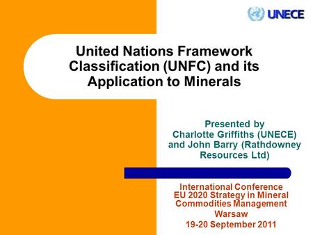 United Nations Framework Classification (UNFC) and its Application to Minerals Presented by Charlotte Griffiths (UNECE) and John Barry (Rathdowney Resources.