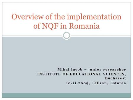 Mihai Iacob – junior researcher INSTITUTE OF EDUCATIONAL SCIENCES, Bucharest 10.11.2009, Tallinn, Estonia Overview of the implementation of NQF in Romania.