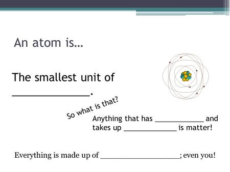 An atom is… The smallest unit of _____________. So what is that? Anything that has ____________ and takes up _____________ is matter! Everything is made.