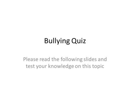 Bullying Quiz Please read the following slides and test your knowledge on this topic.