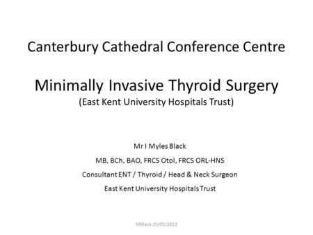 MBlack 25/01/2013 Canterbury Cathedral Conference Centre Minimally Invasive Thyroid Surgery (East Kent University Hospitals Trust) Mr I Myles Black MB,