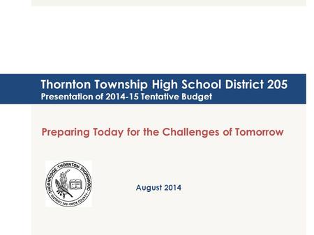 Thornton Township High School District 205 Presentation of 2014-15 Tentative Budget Preparing Today for the Challenges of Tomorrow August 2014.