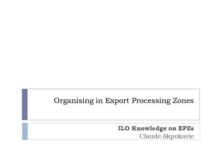 Organising in Export Processing Zones ILO Knowledge on EPZs Claude Akpokavie.