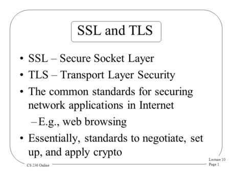 Lecture 10 Page 1 CS 236 Online SSL and TLS SSL – Secure Socket Layer TLS – Transport Layer Security The common standards for securing network applications.