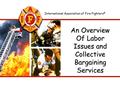 International Association of Fire Fighters ® An Overview Of Labor Issues and Collective Bargaining Services.