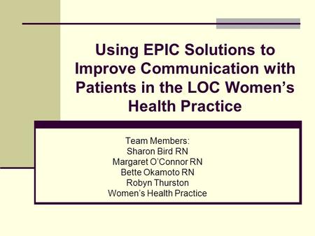 Using EPIC Solutions to Improve Communication with Patients in the LOC Women’s Health Practice Team Members: Sharon Bird RN Margaret O’Connor RN Bette.