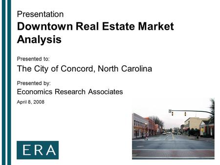 Presentation Downtown Real Estate Market Analysis Presented to: The City of Concord, North Carolina Presented by: Economics Research Associates April 8,