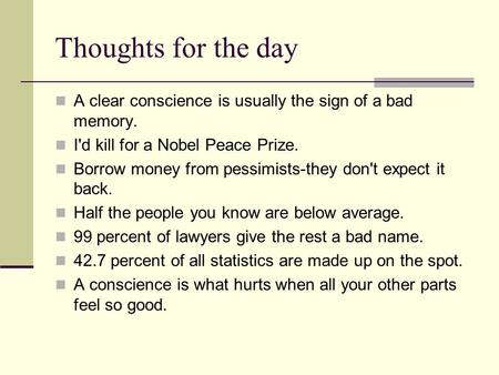 Thoughts for the day A clear conscience is usually the sign of a bad memory. I'd kill for a Nobel Peace Prize. Borrow money from pessimists-they don't.