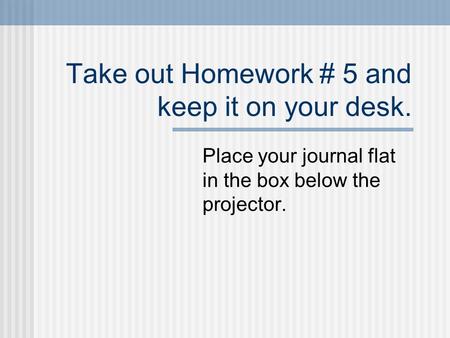 Take out Homework # 5 and keep it on your desk. Place your journal flat in the box below the projector.