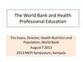 The World Bank and Health Professional Education Tim Evans, Director, Health Nutrition and Population, World Bank August 7 2013 2013 MEPI Symposium, Kampala.