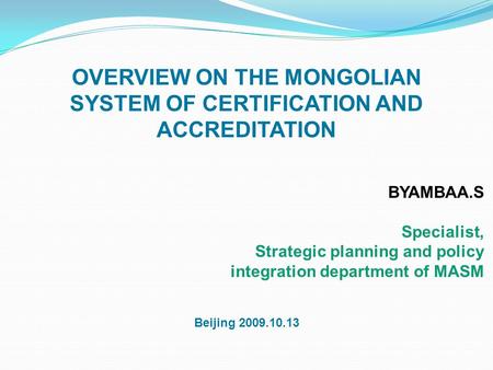 OVERVIEW ON THE MONGOLIAN SYSTEM OF CERTIFICATION AND ACCREDITATION BYAMBAA.S Specialist, Strategic planning and policy integration department of MASM.