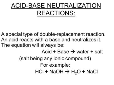 ACID-BASE NEUTRALIZATION REACTIONS: A special type of double-replacement reaction. An acid reacts with a base and neutralizes it. The equation will always.