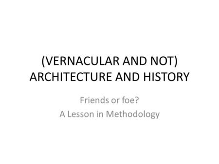 (VERNACULAR AND NOT) ARCHITECTURE AND HISTORY Friends or foe? A Lesson in Methodology.