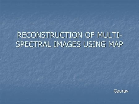 RECONSTRUCTION OF MULTI- SPECTRAL IMAGES USING MAP Gaurav.