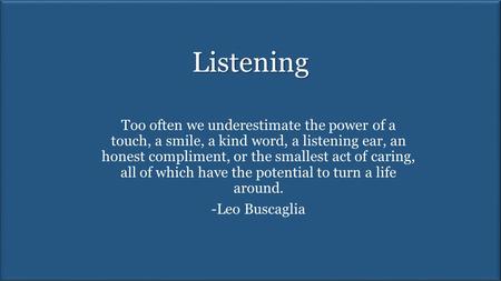 Listening Too often we underestimate the power of a touch, a smile, a kind word, a listening ear, an honest compliment, or the smallest act of caring,