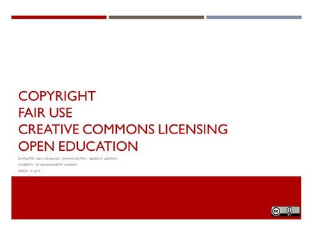 COPYRIGHT FAIR USE CREATIVE COMMONS LICENSING OPEN EDUCATION CHARLOTTE ROH, SCHOLARLY COMMUNICATION RESIDENT LIBRARIAN UNIVERSITY OF MASSACHUSETTS AMHERST.