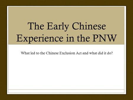 The Early Chinese Experience in the PNW What led to the Chinese Exclusion Act and what did it do?