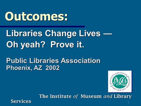 1 Outcomes: Outcomes: Libraries Change Lives — Libraries Change Lives — Oh yeah? Prove it. Oh yeah? Prove it. The Institute of Museum and Library Services.