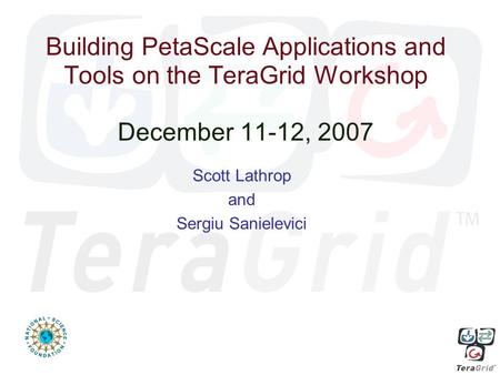 Building PetaScale Applications and Tools on the TeraGrid Workshop December 11-12, 2007 Scott Lathrop and Sergiu Sanielevici.