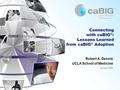 Connecting with caBIG ® : Lessons Learned from caBIG ® Adoption Robert A. Dennis UCLA School of Medicine January 2009.