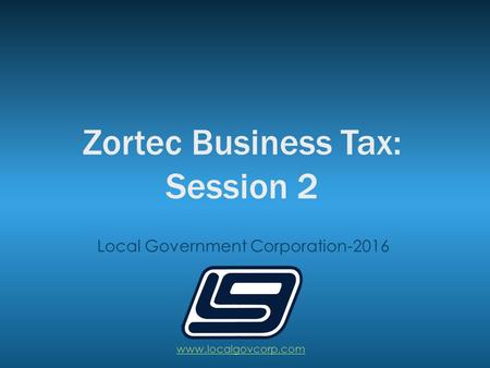 Zortec Business Tax: Session 2 Local Government Corporation-2016 www.localgovcorp.com.