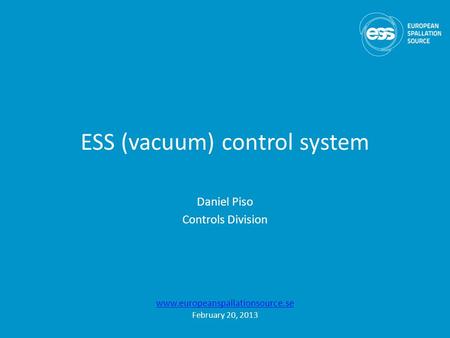 ESS (vacuum) control system Daniel Piso Controls Division www.europeanspallationsource.se February 20, 2013.