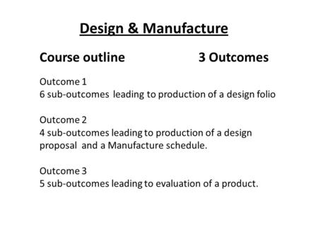 Design & Manufacture Course outline3 Outcomes Outcome 1 6 sub-outcomes leading to production of a design folio Outcome 2 4 sub-outcomes leading to production.