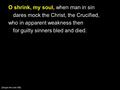 O shrink, my soul, when man in sin dares mock the Christ, the Crucified, who in apparent weakness then for guilty sinners bled and died. [Sing to the Lord.