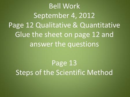 Bell Work September 4, 2012 Page 12 Qualitative & Quantitative Glue the sheet on page 12 and answer the questions Page 13 Steps of the Scientific Method.