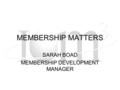 MEMBERSHIP MATTERS SARAH BOAD MEMBERSHIP DEVELOPMENT MANAGER.