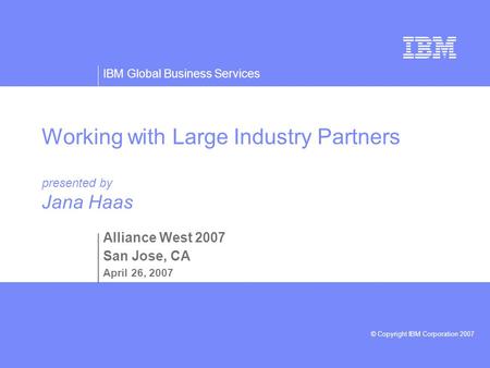 IBM Global Business Services © Copyright IBM Corporation 2007 Working with Large Industry Partners presented by Jana Haas Alliance West 2007 San Jose,