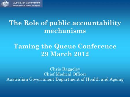 The Role of public accountability mechanisms Taming the Queue Conference 29 March 2012 Chris Baggoley Chief Medical Officer Australian Government Department.