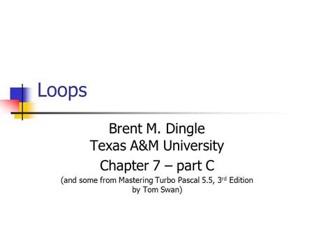 Loops Brent M. Dingle Texas A&M University Chapter 7 – part C (and some from Mastering Turbo Pascal 5.5, 3 rd Edition by Tom Swan)