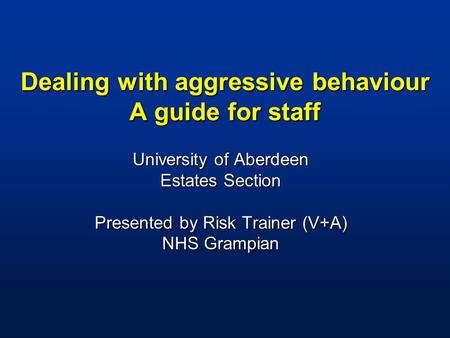 Dealing with aggressive behaviour A guide for staff University of Aberdeen Estates Section Presented by Risk Trainer (V+A) NHS Grampian.