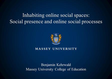 Inhabiting online social spaces: Social presence and online social processes Benjamin Kehrwald Massey University College of Education.