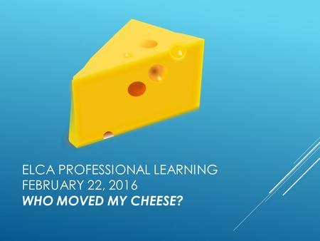 ELCA PROFESSIONAL LEARNING FEBRUARY 22, 2016 WHO MOVED MY CHEESE?