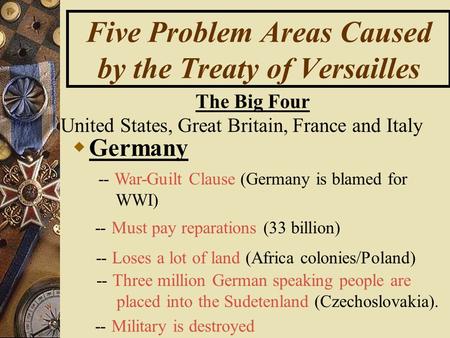 Five Problem Areas Caused by the Treaty of Versailles GG ermany -- War-Guilt Clause (Germany is blamed for WWI) -- Must pay reparations (33 billion)