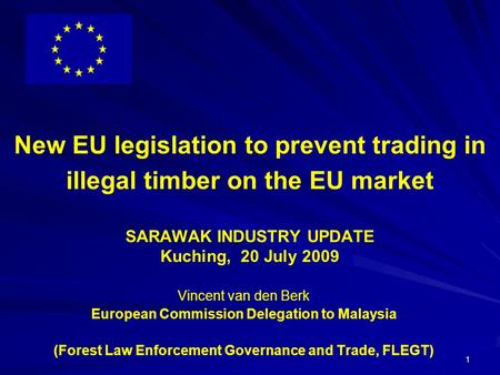 1 New EU legislation to prevent trading in illegal timber on the EU market SARAWAK INDUSTRY UPDATE Kuching, 20 July 2009 Vincent van den Berk European.