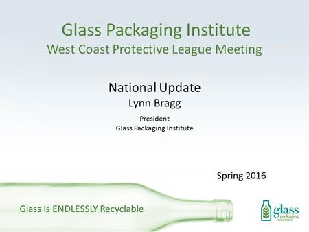 Glass Packaging Institute West Coast Protective League Meeting National Update Lynn Bragg President Glass Packaging Institute Glass is ENDLESSLY Recyclable.