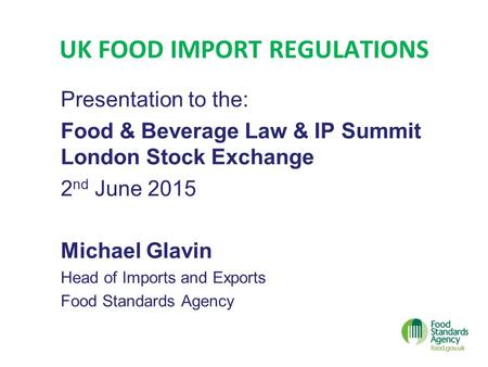 UK FOOD IMPORT REGULATIONS Presentation to the: Food & Beverage Law & IP Summit London Stock Exchange 2 nd June 2015 Michael Glavin Head of Imports and.