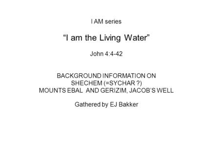 I AM series “I am the Living Water” John 4:4-42 BACKGROUND INFORMATION ON SHECHEM (=SYCHAR ?) MOUNTS EBAL AND GERIZIM, JACOB’S WELL Gathered by EJ Bakker.