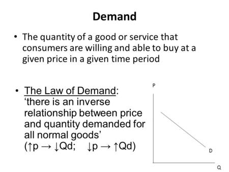 Demand The quantity of a good or service that consumers are willing and able to buy at a given price in a given time period The Law of Demand: ‘there is.