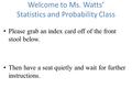 Welcome to Ms. Watts’ Statistics and Probability Class Please grab an index card off of the front stool below. Then have a seat quietly and wait for further.